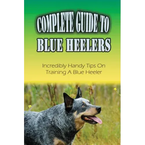 Complete Guide To Blue Heelers: Incredibly Handy Tips On Training A Blue Heeler: Blue Heeler Behavior Problems