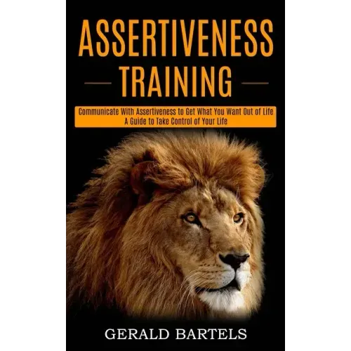 Assertiveness Training: A Guide to Take Control of Your Life (Communicate With Assertiveness to Get What You Want Out of Life)