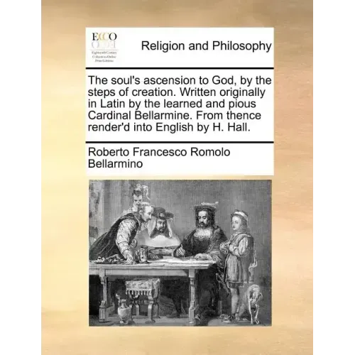 The Soul's Ascension to God, by the Steps of Creation. Written Originally in Latin by the Learned and Pious Cardinal Bellarmine. from Thence Render'd