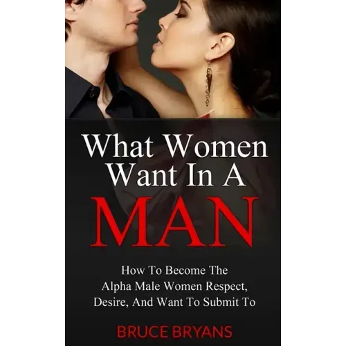 What Women Want In A Man: How To Become The Alpha Male Women Respect, Desire, And Want To Submit To