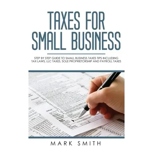 Taxes for Small Business: Step by Step Guide to Small Business Taxes Tips Including Tax Laws, LLC Taxes, Sole Proprietorship and Payroll Taxes