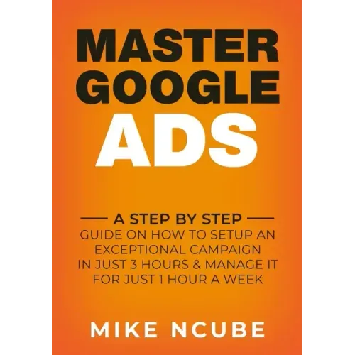 Master Google Ads: A Step By Step Guide On How To Setup An Exceptional Campaign In Just 3 Hours And Manage It For Just 1 Hour A Week
