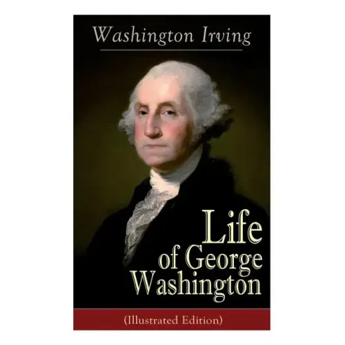 Life of George Washington (Illustrated Edition): Biography of the First President of the United States, Commander-in-Chief during the Revolutionary Wa