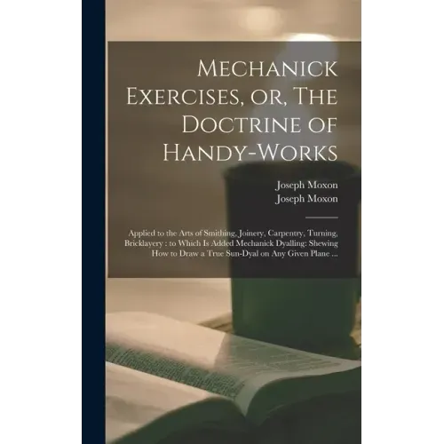 Mechanick Exercises, or, The Doctrine of Handy-works: Applied to the Arts of Smithing, Joinery, Carpentry, Turning, Bricklayery: to Which is Added Mec