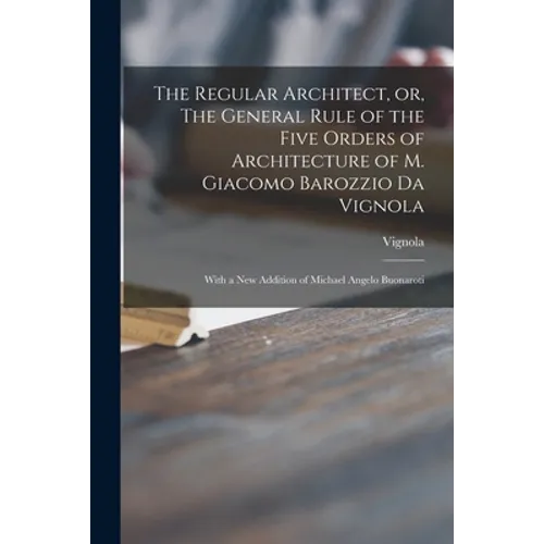 The Regular Architect, or, The General Rule of the Five Orders of Architecture of M. Giacomo Barozzio Da Vignola: With a New Addition of Michael Angel