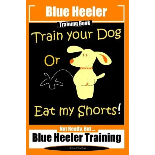 Blue Heeler Training Book, Train Your Dog or Eat My Shorts!: Not Really But... Blue Heeler Training