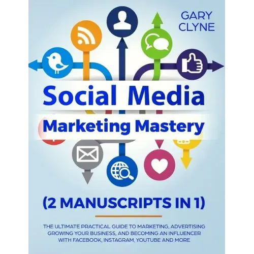 Social Media Marketing Mastery (2 Manuscripts in 1): The Ultimate Practical Guide to Marketing, Advertising, Growing Your Business and Becoming an Inf