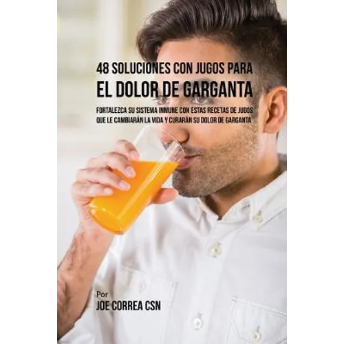 48 Soluciones Con Jugos Para el Dolor de Garganta: Fortalezca su Sistema Inmune Con Estas Recetas de Jugos Que Le Cambiarán la Vida y Curarán su Dolor