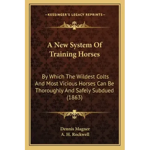 A New System Of Training Horses: By Which The Wildest Colts And Most Vicious Horses Can Be Thoroughly And Safely Subdued (1863)