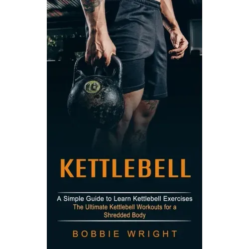 Kettlebell: A Simple Guide to Learn Kettlebell Exercises (The Ultimate Kettlebell Workouts for a Shredded Body)