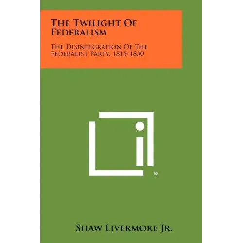 The Twilight Of Federalism: The Disintegration Of The Federalist Party, 1815-1830