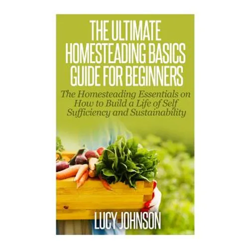 The Ultimate Homesteading Basics Guide for Beginners: The Homesteading Essentials on How to Build a Life of Self Sufficiency and Sustainability