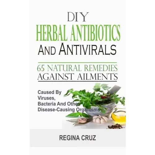 DIY Herbal Antibiotics And Antivirals: 65 Natural Remedies Against Ailments Caused By Viruses, Bacteria And Other Disease-Causing Organisms