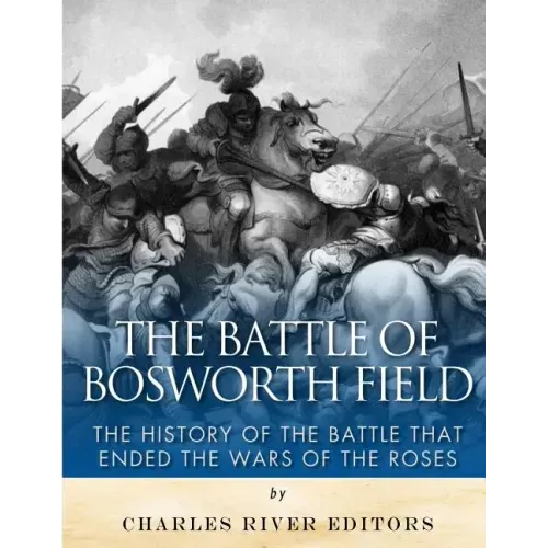 The Battle of Bosworth Field: The History of the Battle that Ended the Wars of the Roses