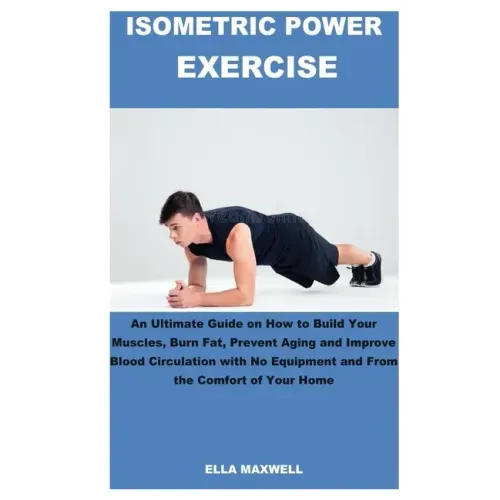 Isometric Power Exercise: An Ultimate Guide on How to Build Your Muscles, Burn Fat, Prevent Aging and Improve Blood Circulation with No Equipmen