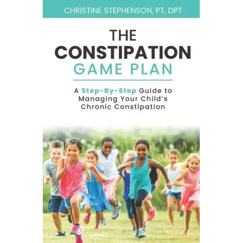 The Constipation Game Plan: A Step-By-Step Guide to Managing Your Child's Chronic Constipation