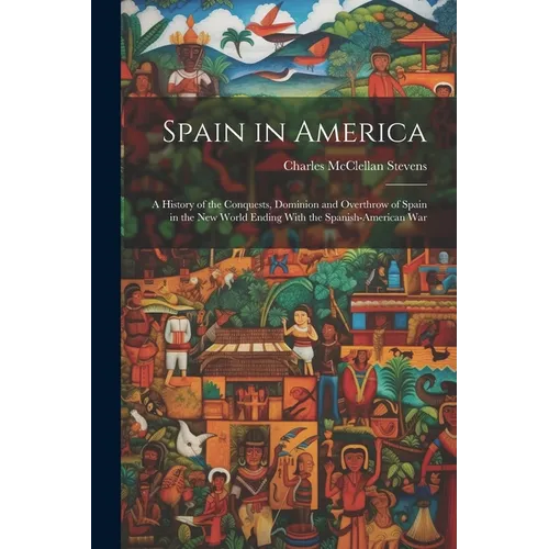 Spain in America: A History of the Conquests, Dominion and Overthrow of Spain in the New World Ending With the Spanish-American War