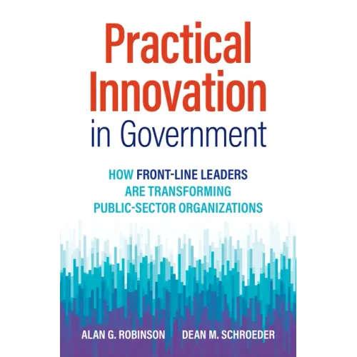 Practical Innovation in Government: How Front-Line Leaders Are Transforming Public-Sector Organizations