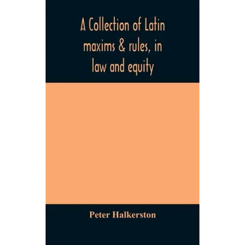 A collection of Latin maxims & rules, in law and equity, selected from the most eminent authors, on the civil, canon, feudal, English and Scots law, w