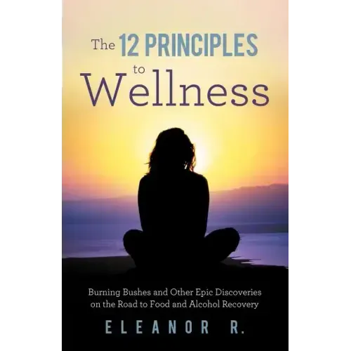 The 12 Principles to Wellness: Burning Bushes and Other Epic Discoveries on the Road to Food and Alcohol Recovery