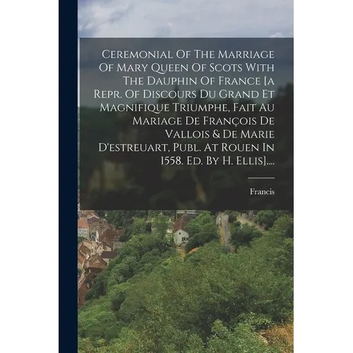 Ceremonial Of The Marriage Of Mary Queen Of Scots With The Dauphin Of France [a Repr. Of Discours Du Grand Et Magnifique Triumphe, Fait Au Mariage De