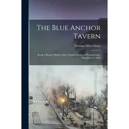 The Blue Anchor Tavern: Being a Report Made to the Colonial Society of Pennsylvania, November 9, 1896