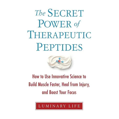 The Secret Power of Therapeutic Peptides: How to Use Innovative Science to Build Muscle Faster, Heal from Injury, and Boost Your Focus