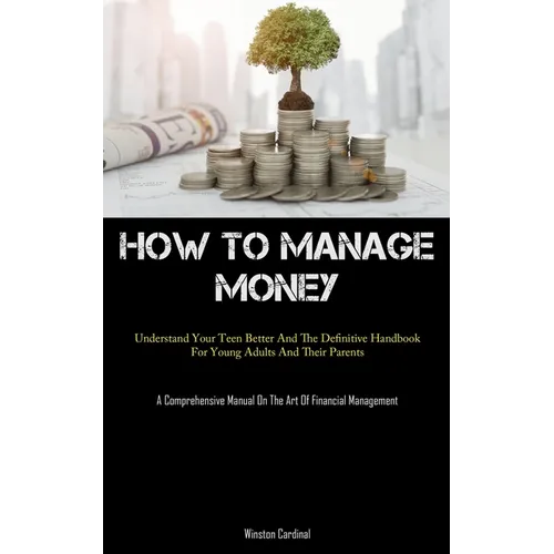 How To Manage Money: Understand Your Teen Better And The Definitive Handbook For Young Adults And Their Parents (A Comprehensive Manual On The Art Of