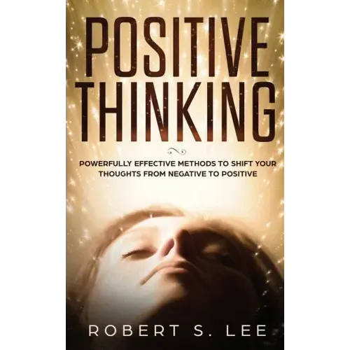 Positive Thinking: Powerfully Effective Methods to Shift Your Thoughts From Negative to Positive