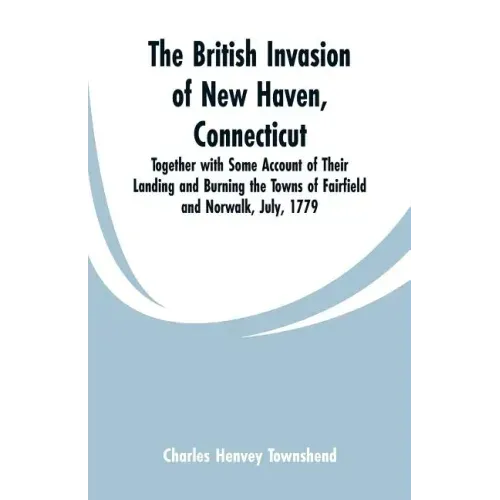 The British Invasion of New Haven, Connecticut: Together with Some Account of Their Landing and Burning the Towns of Fairfield and Norwalk, July, 1779