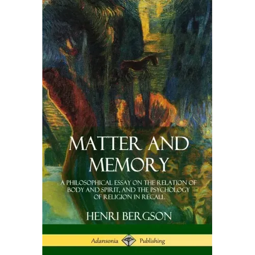 Matter and Memory: A Philosophical Essay on the Relation of Body and Spirit, and the Psychology of Religion in Recall