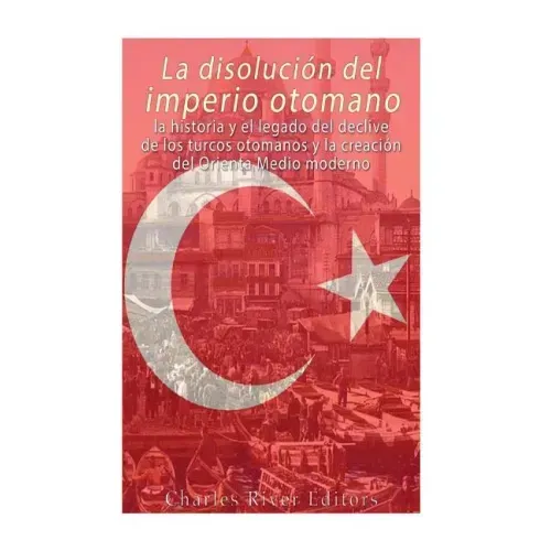 La disolución del imperio otomano: La historia y el legado del declive de los turcos otomanos y la creación del Oriente Medio moderno