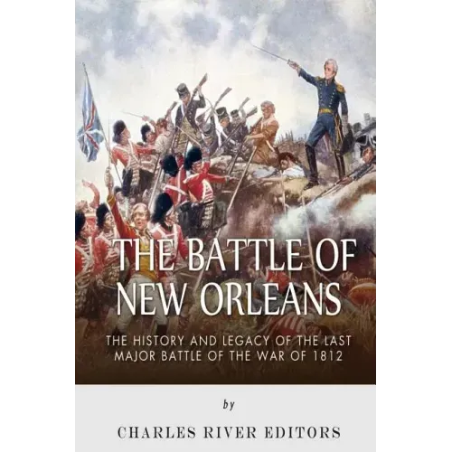 The Battle of New Orleans: The History and Legacy of the Last Major Battle of the War of 1812