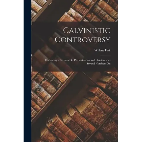 Calvinistic Controversy: Embracing a Sermon On Predestination and Election, and Several Numbers On