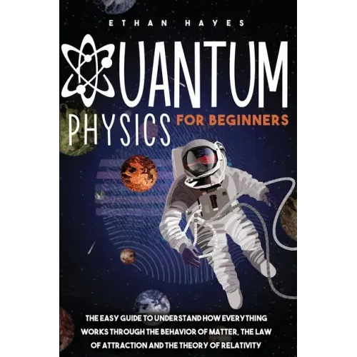 Quantum Physics for Beginners: The Easy Guide to Understand how Everything Works through the Behavior of Matter, the Law of Attraction and the Theory