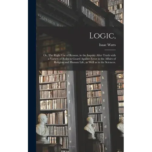 Logic,: or, The Right Use of Reason, in the Inquiry After Truth With a Variety of Rules to Guard Against Error in the Affairs