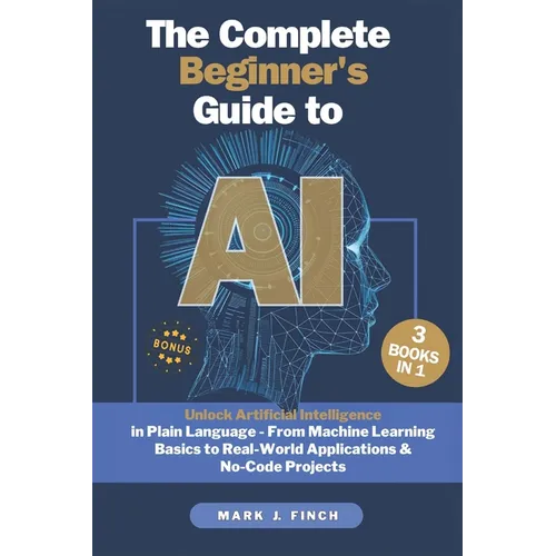The Complete Beginner's Guide to AI: Unlock Artificial Intelligence in Plain Language - From Machine Learning Basics to Real-World Applications & No-C