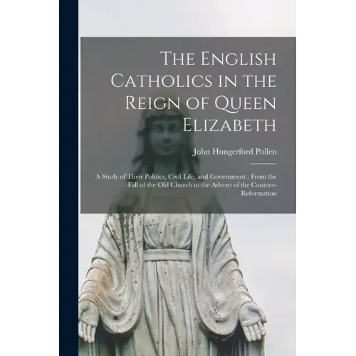 The English Catholics in the Reign of Queen Elizabeth: a Study of Their Politics, Civil Life, and Government: From the Fall of the Old Church to the A