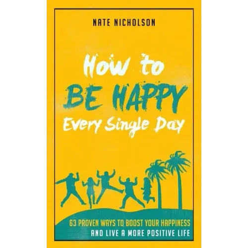 How to Be Happy Every Single Day: 63 Proven Ways to Boost Your Happiness and Live a More Positive Life