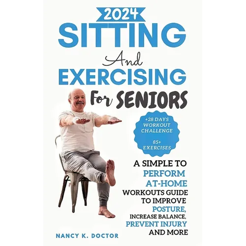 Sitting and Exercising for Seniors: A Simple To Perform At-Home Workouts Guide To Improve Posture, Increase Balance, Prevent Injury And More