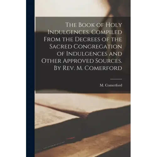 The Book of Holy Indulgences. Compiled From the Decrees of the Sacred Congregation of Indulgences and Other Approved Sources. By Rev. M. Comerford
