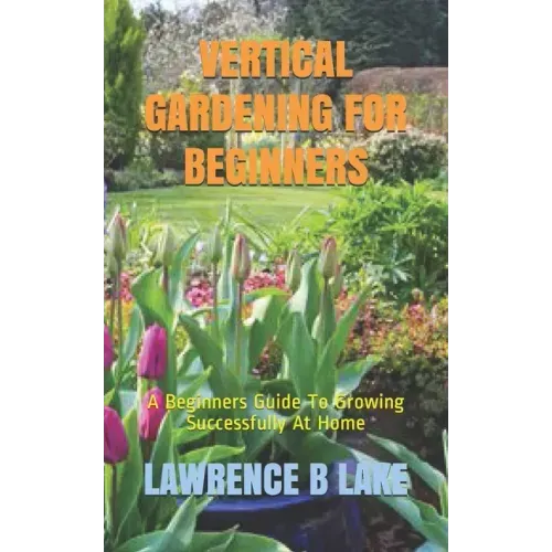 Vertical Gardening for Beginners: A Beginners Guide To Growing Successfully At Home