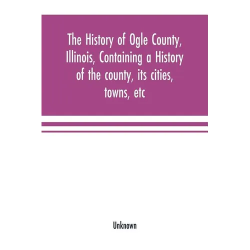 The history of Ogle County, Illinois, containing a history of the county, its cities, towns, etc., a biographical directory of its citizens, war recor