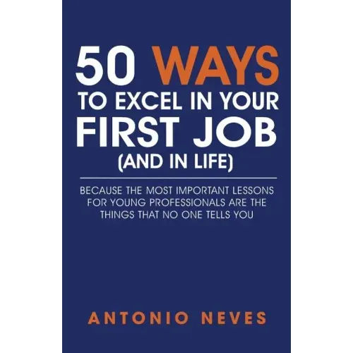 50 Ways to Excel in Your First Job (and in Life): Because The Most Important Lessons For Young Professionals Are The Things That No One Tells You