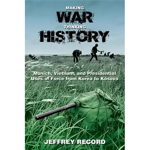 Making War, Thinking History: Munich, Vietnam, and Presidential Uses of Force from Korea to Kosovo