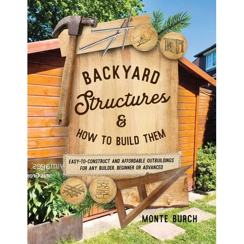 Backyard Structures and How to Build Them: Easy-To-Construct and Affordable Outbuildings for Any Builder, Beginner or Advanced