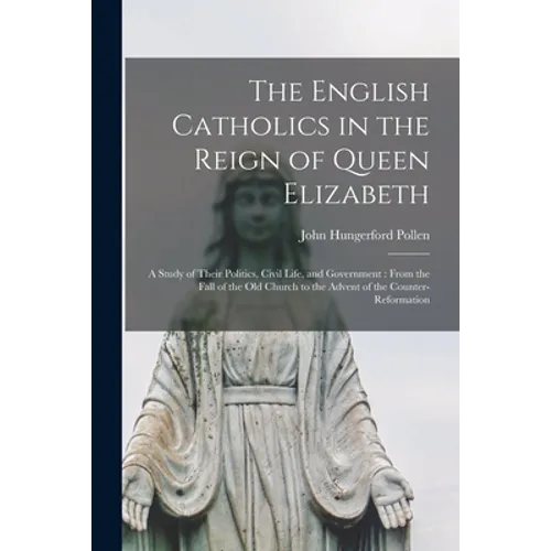 The English Catholics in the Reign of Queen Elizabeth: a Study of Their Politics, Civil Life, and Government: From the Fall of the Old Church to the A