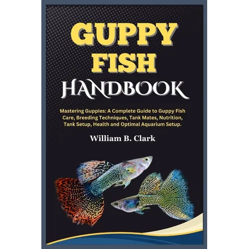 Guppy Fish Handbook: Mastering Guppies: A Complete Guide to Guppy Fish Care, Breeding Techniques, Tank Mates, Nutrition, Tank Setup, Health