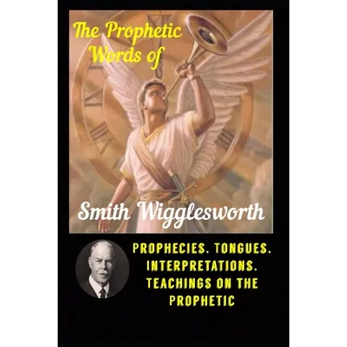 The Prophetic Words of Smith Wigglesworth: Prophecies, Tongues, Interpretations, Teachings on the Prophetic