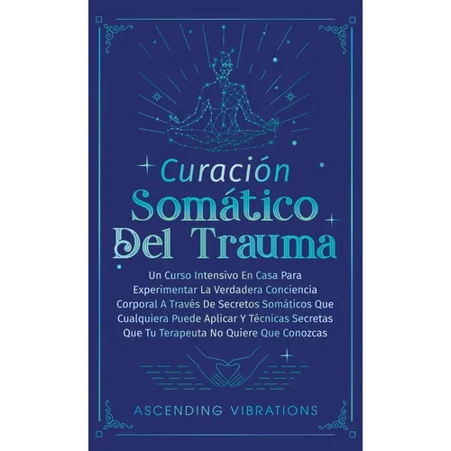 Curación Somática Del Trauma: Un Curso Intensivo En Casa Para Experimentar La Verdadera Conciencia Corporal A Través De Secretos Somáticos Que Cualq